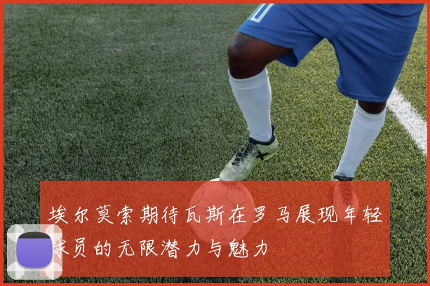 埃尔莫索期待瓦斯在罗马展现年轻球员的无限潜力与魅力