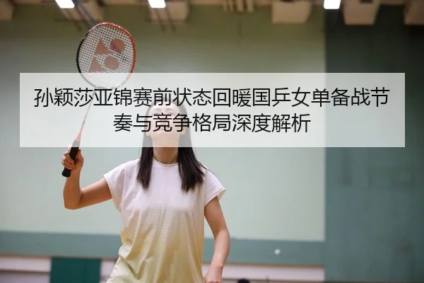 孙颖莎亚锦赛前状态回暖国乒女单备战节奏与竞争格局深度解析
